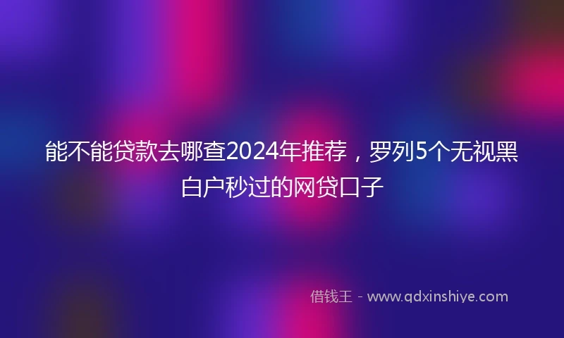 能不能贷款去哪查2024年推荐，罗列5个无视黑白户秒过的网贷口子