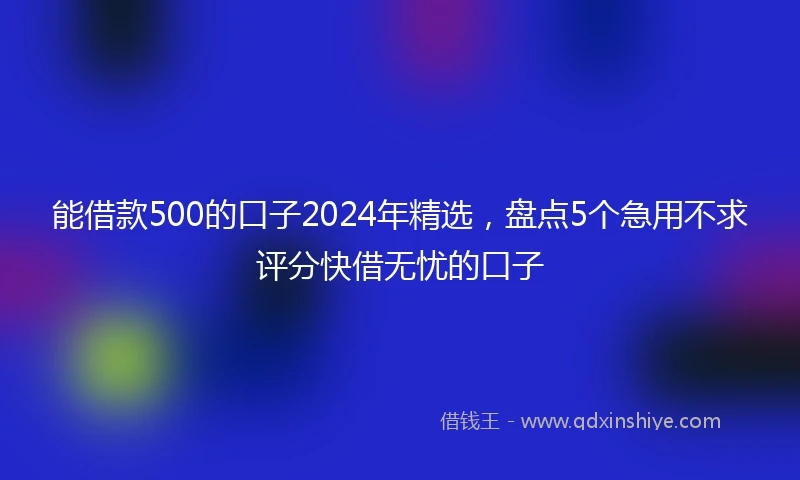能借款500的口子2024年精选，盘点5个急用不求评分快借无忧的口子