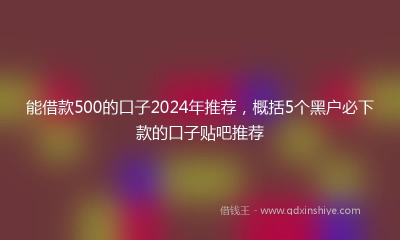 能借款500的口子2024年推荐，概括5个黑户必下款的口子贴吧推荐