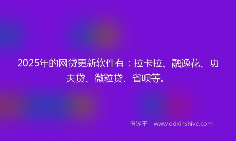 2025年的网贷更新软件有：拉卡拉、融逸花、功夫贷、微粒贷、省呗等。