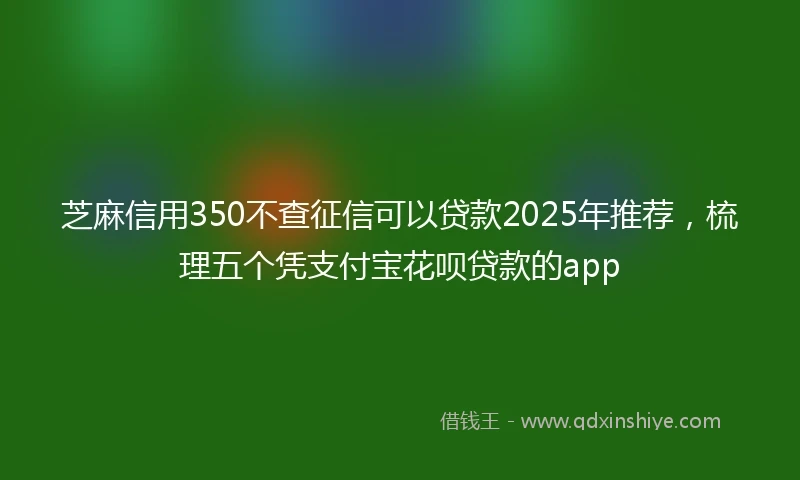 芝麻信用350不查征信可以贷款2025年推荐，梳理五个凭支付宝花呗贷款的app