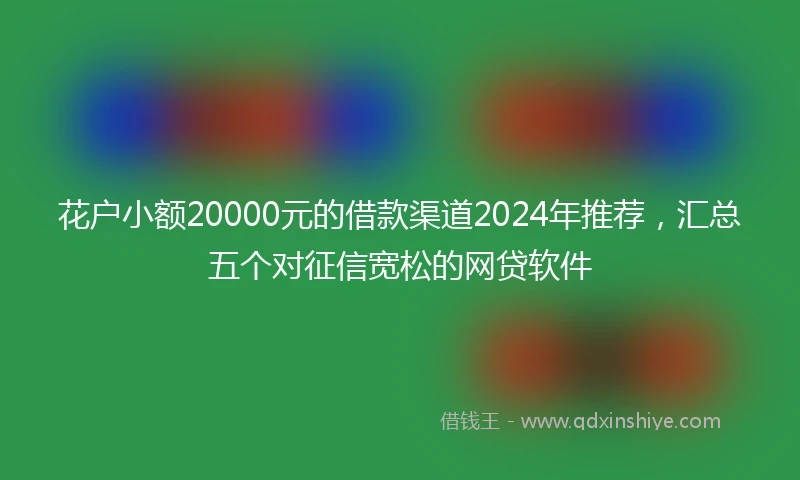 花户小额20000元的借款渠道2024年推荐，汇总五个对征信宽松的网贷软件