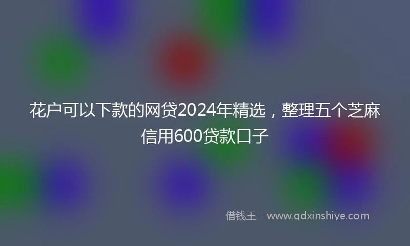 花户可以下款的网贷2024年精选，整理五个芝麻信用600贷款口子