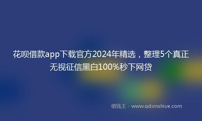 花呗借款app下载官方2024年精选，整理5个真正无视征信黑白100%秒下网贷