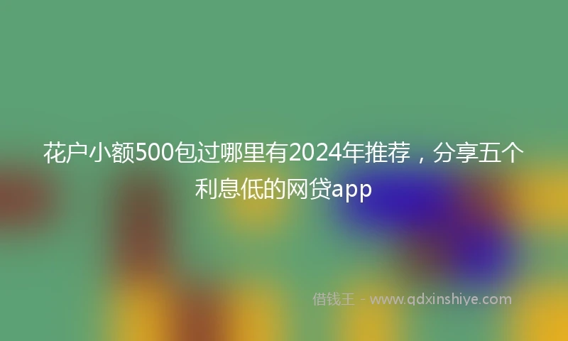 花户小额500包过哪里有2024年推荐，分享五个利息低的网贷app
