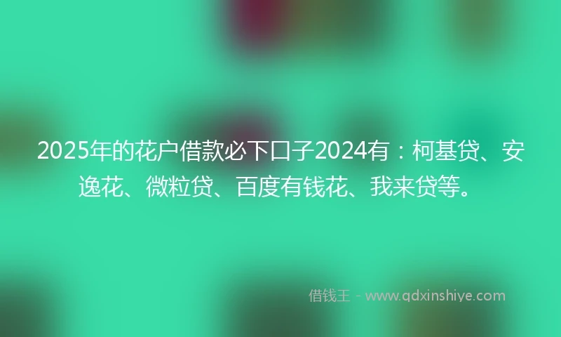 2025年的花户借款必下口子2024有：柯基贷、安逸花、微粒贷、百度有钱花、我来贷等。