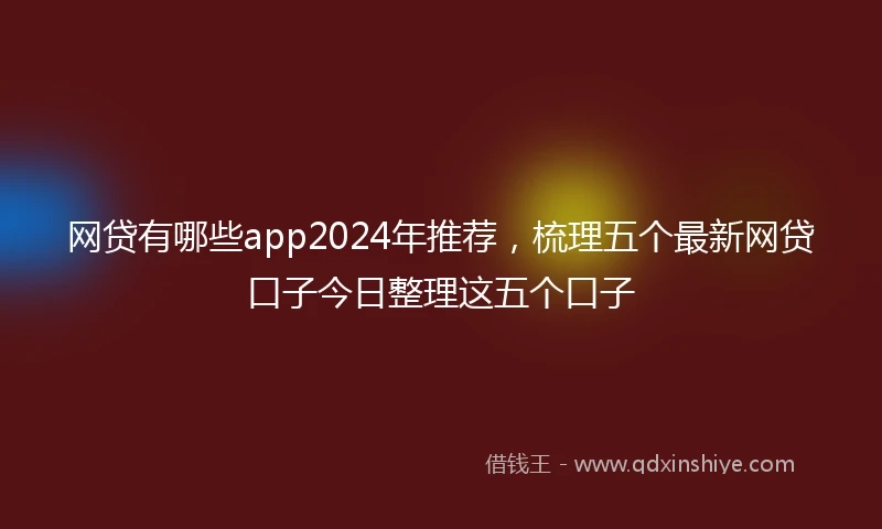 网贷有哪些app2024年推荐，梳理五个最新网贷口子今日整理这五个口子