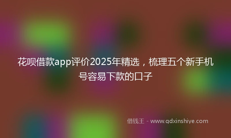 花呗借款app评价2025年精选，梳理五个新手机号容易下款的口子