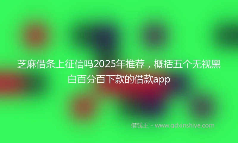 芝麻借条上征信吗2025年推荐，概括五个无视黑白百分百下款的借款app