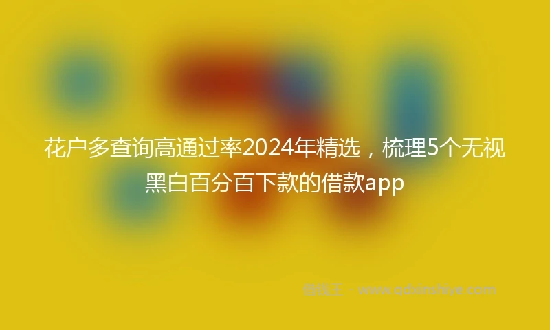 花户多查询高通过率2024年精选，梳理5个无视黑白百分百下款的借款app