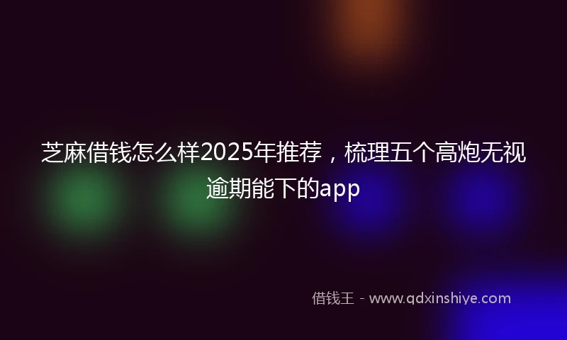 芝麻借钱怎么样2025年推荐，梳理五个高炮无视逾期能下的app