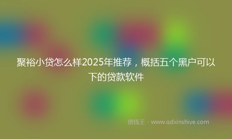 聚裕小贷怎么样2025年推荐，概括五个黑户可以下的贷款软件
