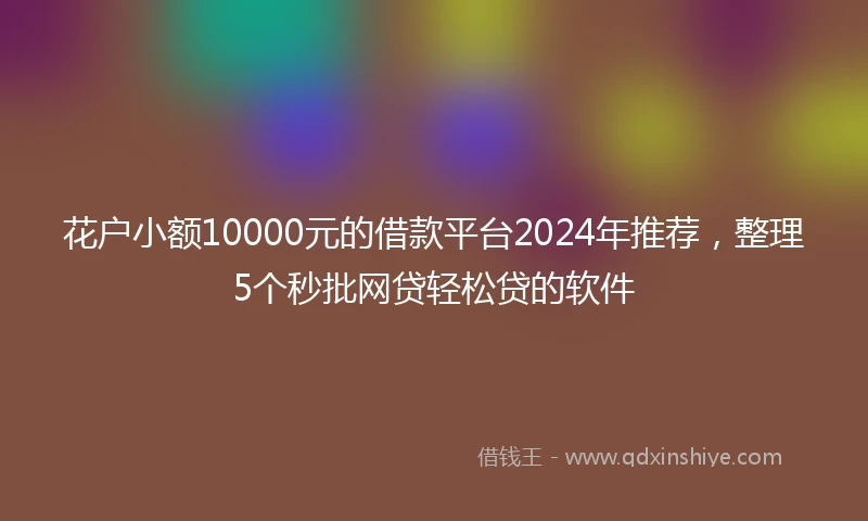 花户小额10000元的借款平台2024年推荐，整理5个秒批网贷轻松贷的软件