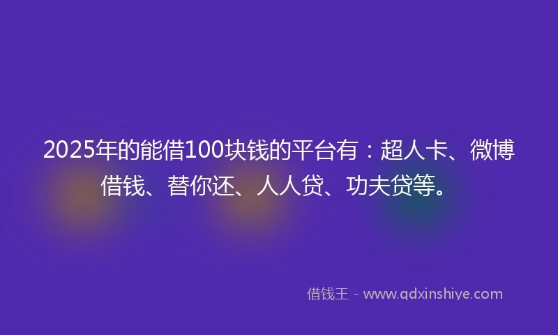 2025年的能借100块钱的平台有：超人卡、微博借钱、替你还、人人贷、功夫贷等。