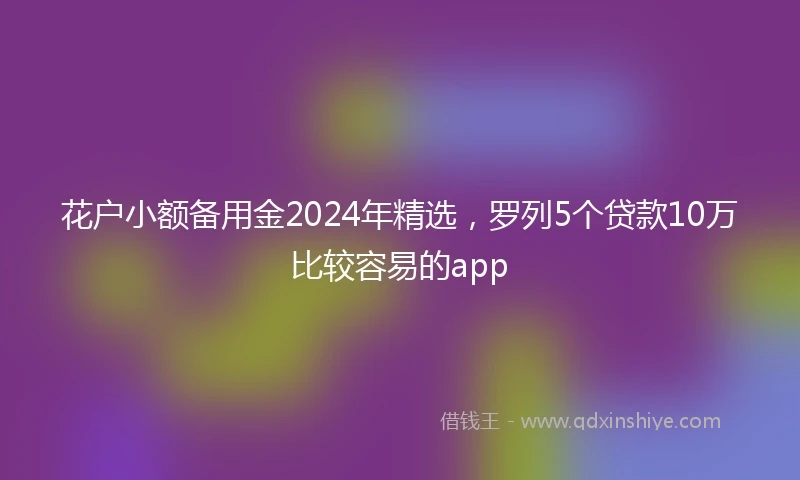 花户小额备用金2024年精选，罗列5个贷款10万比较容易的app