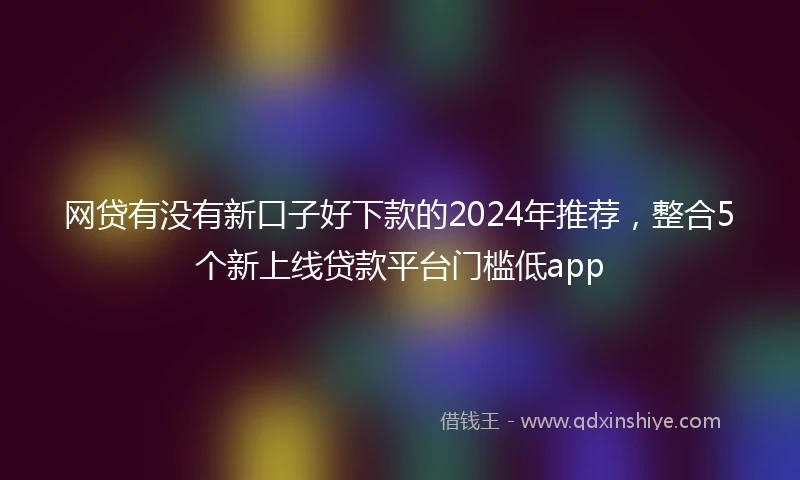 网贷有没有新口子好下款的2024年推荐，整合5个新上线贷款平台门槛低app