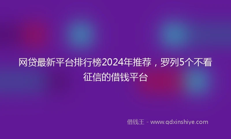 网贷最新平台排行榜2024年推荐，罗列5个不看征信的借钱平台