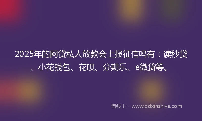 2025年的网贷私人放款会上报征信吗有：读秒贷、小花钱包、花呗、分期乐、e微贷等。