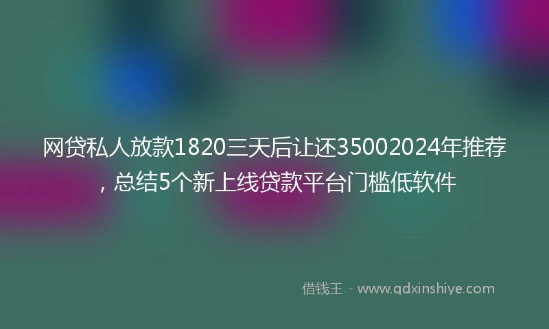 网贷私人放款1820三天后让还35002024年推荐，总结5个新上线贷款平台门槛低软件