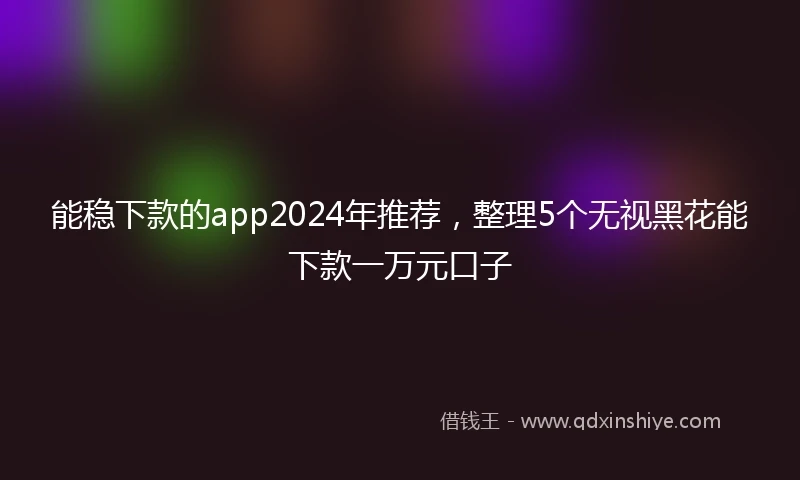 能稳下款的app2024年推荐，整理5个无视黑花能下款一万元口子