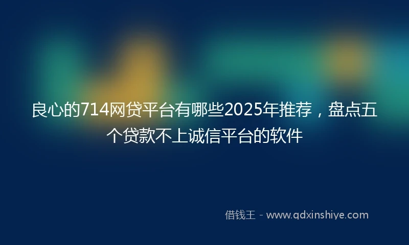良心的714网贷平台有哪些2025年推荐，盘点五个贷款不上诚信平台的软件