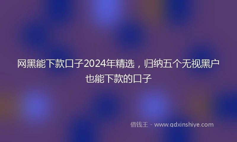 网黑能下款口子2024年精选，归纳五个无视黑户也能下款的口子