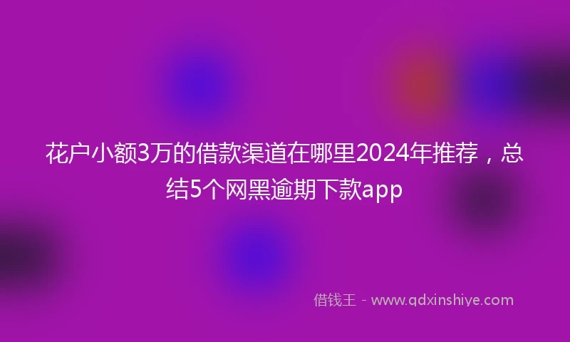 花户小额3万的借款渠道在哪里2024年推荐，总结5个网黑逾期下款app