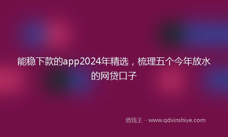 能稳下款的app2024年精选，梳理五个今年放水的网贷口子