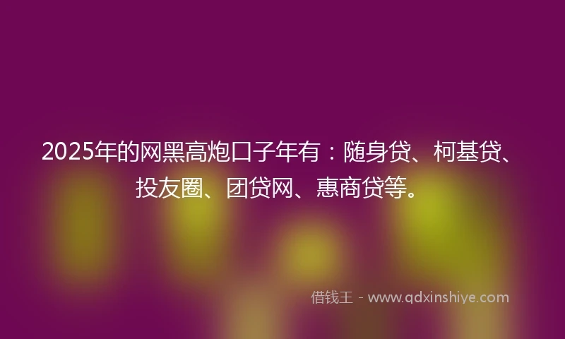 2025年的网黑高炮口子年有：随身贷、柯基贷、投友圈、团贷网、惠商贷等。