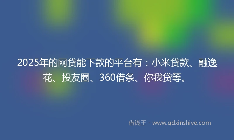 2025年的网贷能下款的平台有：小米贷款、融逸花、投友圈、360借条、你我贷等。