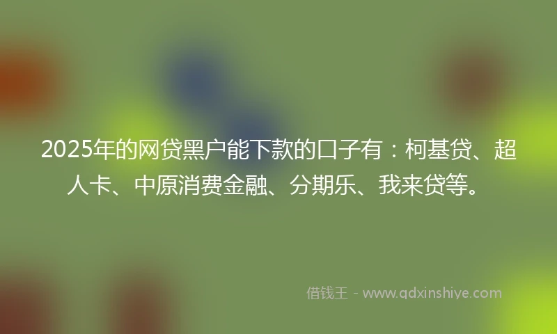2025年的网贷黑户能下款的口子有：柯基贷、超人卡、中原消费金融、分期乐、我来贷等。