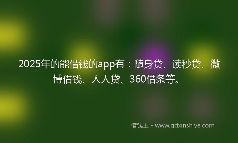2025年的能借钱的app有：随身贷、读秒贷、微博借钱、人人贷、360借条等。