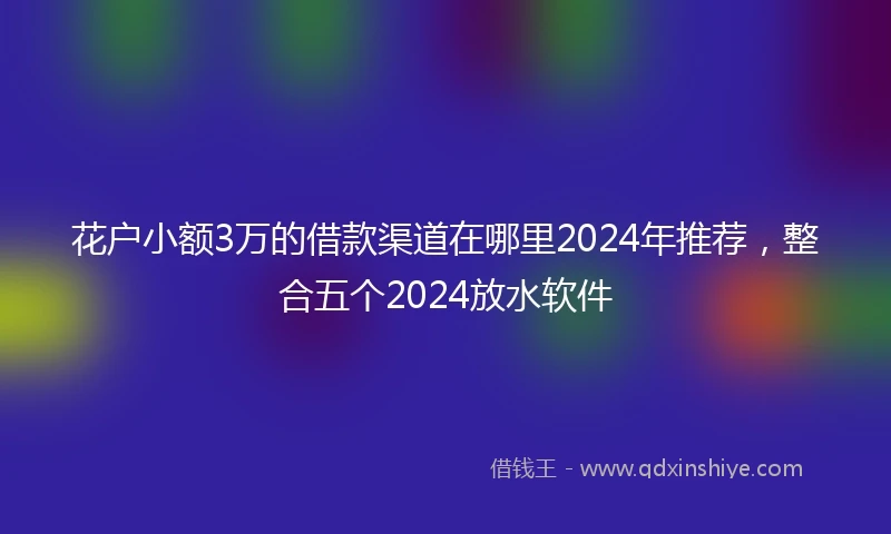 花户小额3万的借款渠道在哪里2024年推荐，整合五个2024放水软件
