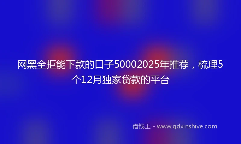 网黑全拒能下款的口子50002025年推荐，梳理5个12月独家贷款的平台