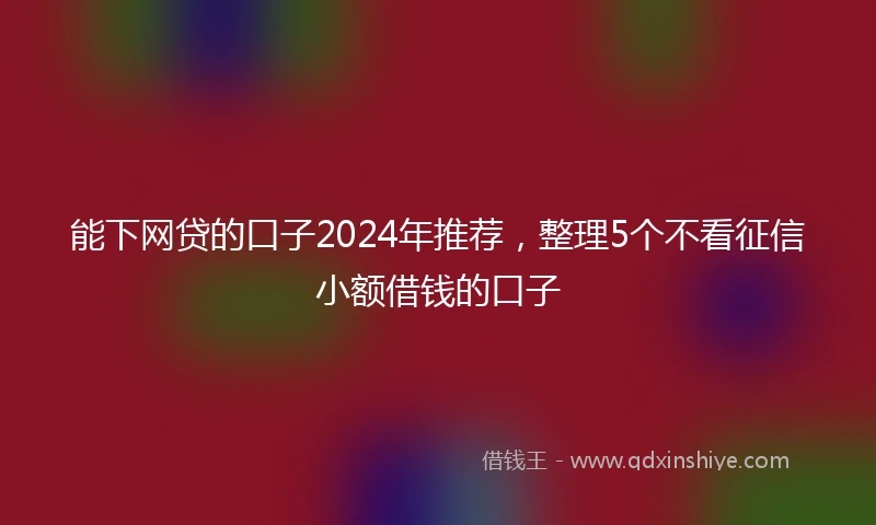能下网贷的口子2024年推荐，整理5个不看征信小额借钱的口子