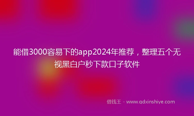 能借3000容易下的app2024年推荐，整理五个无视黑白户秒下款口子软件