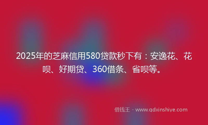 2025年的芝麻信用580贷款秒下有：安逸花、花呗、好期贷、360借条、省呗等。