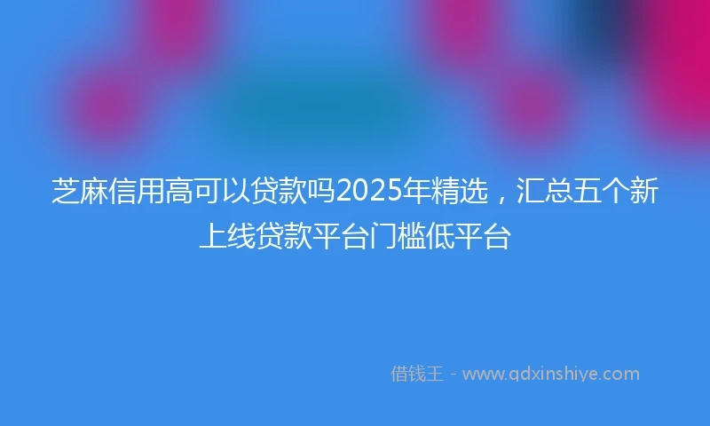 芝麻信用高可以贷款吗2025年精选，汇总五个新上线贷款平台门槛低平台