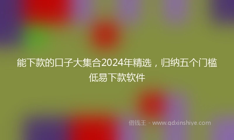 能下款的口子大集合2024年精选，归纳五个门槛低易下款软件