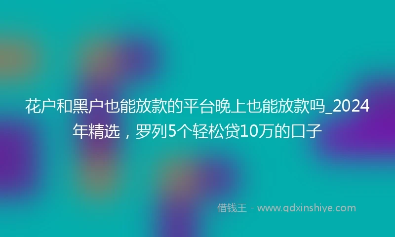 花户和黑户也能放款的平台晚上也能放款吗_2024年精选，罗列5个轻松贷10万的口子