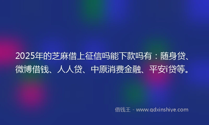 2025年的芝麻借上征信吗能下款吗有：随身贷、微博借钱、人人贷、中原消费金融、平安i贷等。