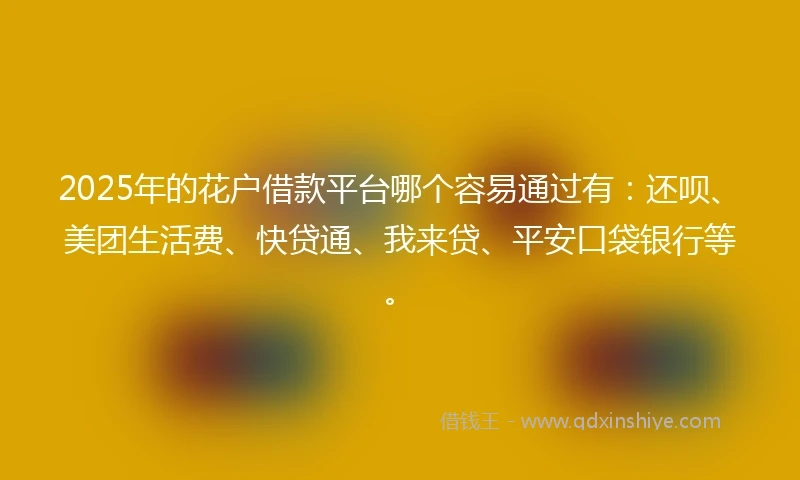 2025年的花户借款平台哪个容易通过有：还呗、美团生活费、快贷通、我来贷、平安口袋银行等。