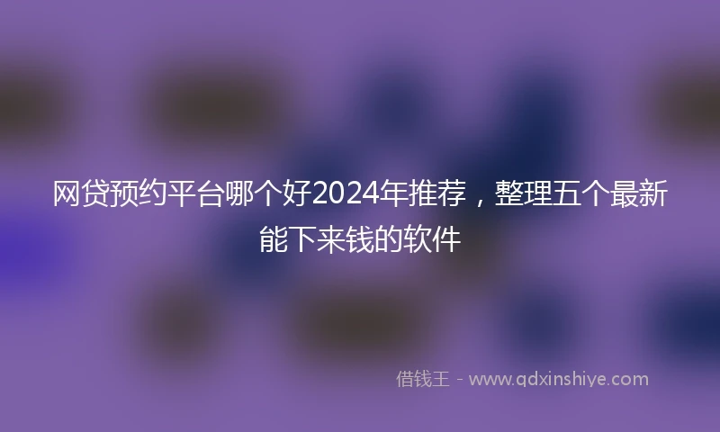 网贷预约平台哪个好2024年推荐，整理五个最新能下来钱的软件