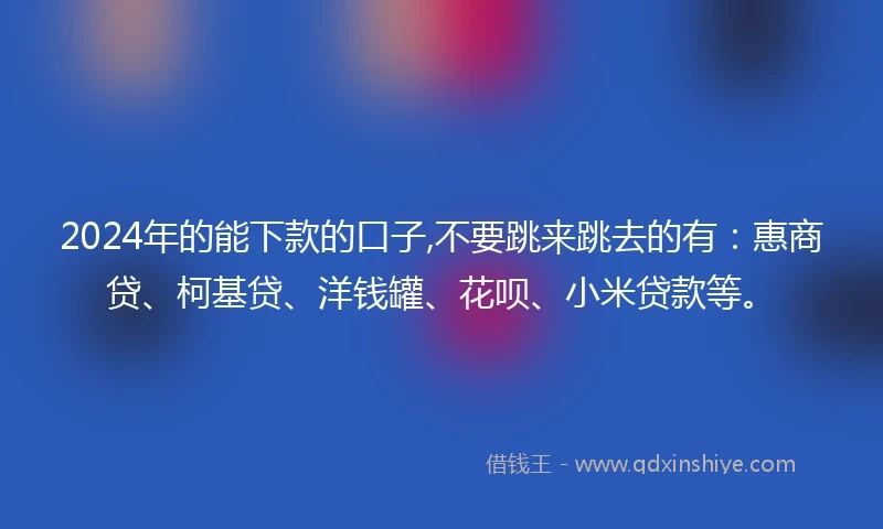 2024年的能下款的口子,不要跳来跳去的有：惠商贷、柯基贷、洋钱罐、花呗、小米贷款等。