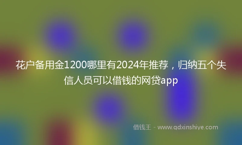 花户备用金1200哪里有2024年推荐，归纳五个失信人员可以借钱的网贷app