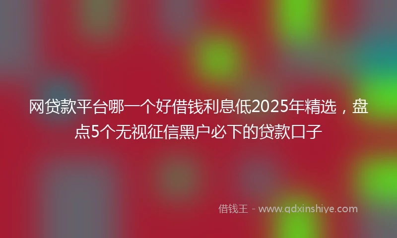 网贷款平台哪一个好借钱利息低2025年精选，盘点5个无视征信黑户必下的贷款口子