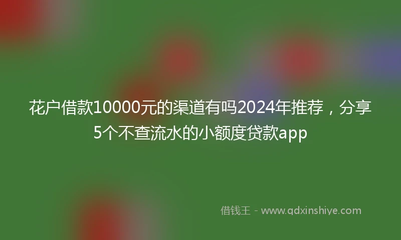 花户借款10000元的渠道有吗2024年推荐，分享5个不查流水的小额度贷款app