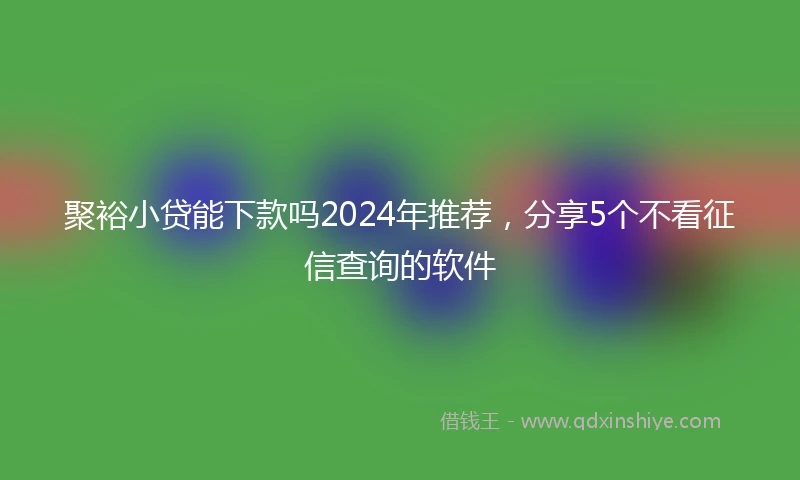 聚裕小贷能下款吗2024年推荐，分享5个不看征信查询的软件