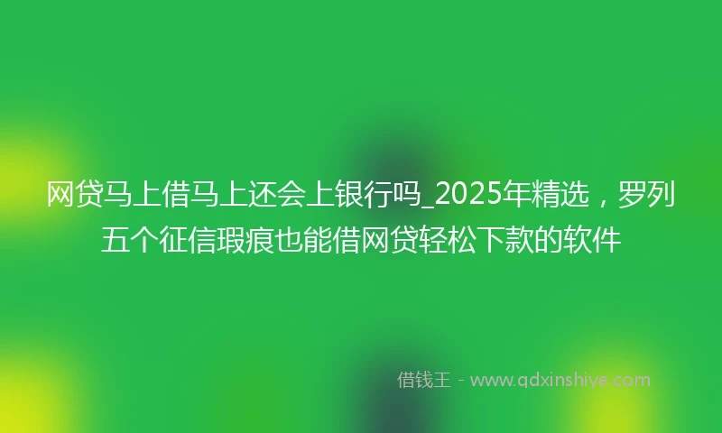网贷马上借马上还会上银行吗_2025年精选，罗列五个征信瑕疵也能借网贷轻松下款的软件