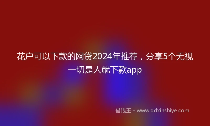 花户可以下款的网贷2024年推荐，分享5个无视一切是人就下款app